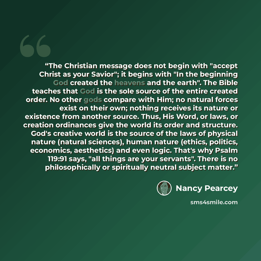 “The Christian message does not begin with "accept Christ as your Savior"; it begins with "In the beginning God created the heavens and the earth". The Bible teaches that God is the sole source of the entire created order. No other gods compare with Him; no natural forces exist on their own…” quote by Nancy Pearcey