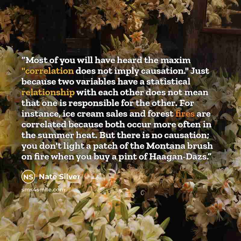 “Most of you will have heard the maxim "correlation does not imply causation." Just because two variables have a statistical relationship with each other does not mean that one is responsible for the other. For instance, ice cream sales and forest fires are correlated because both occur more often…” quote by Nate Silver