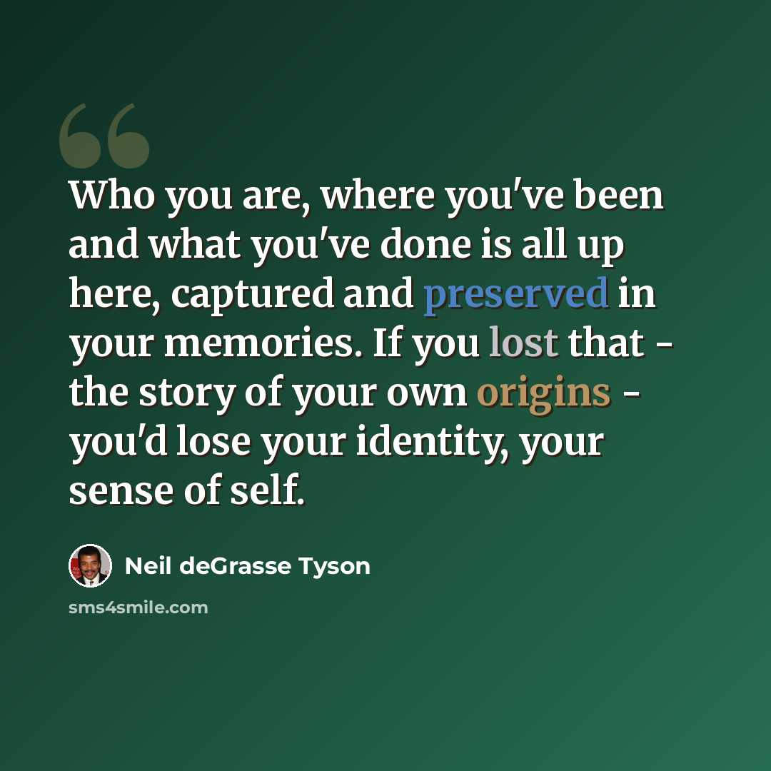 “Who you are, where you've been and what you've done is all up here, captured and preserved in your memories. If you lost that - the story of your own origins - you'd lose your identity, your sense of self.” quote by Neil deGrasse Tyson