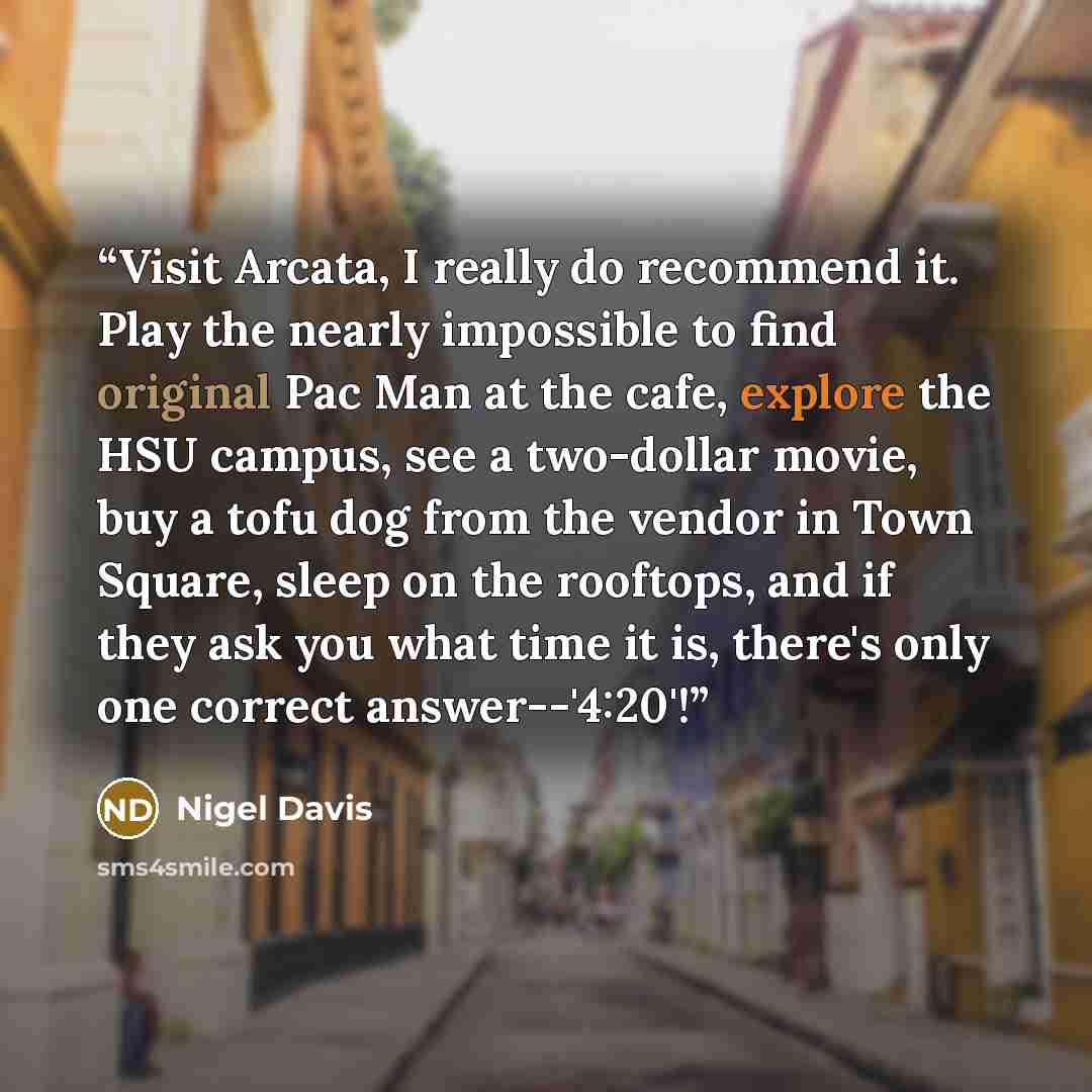 “Visit Arcata, I really do recommend it. Play the nearly impossible to find original Pac Man at the cafe, explore the HSU campus, see a two-dollar movie, buy a tofu dog from the vendor in Town Square, sleep on the rooftops, and if they ask you what time it is, there's only one correct answer--'4:20'!” quote by Nigel Davis