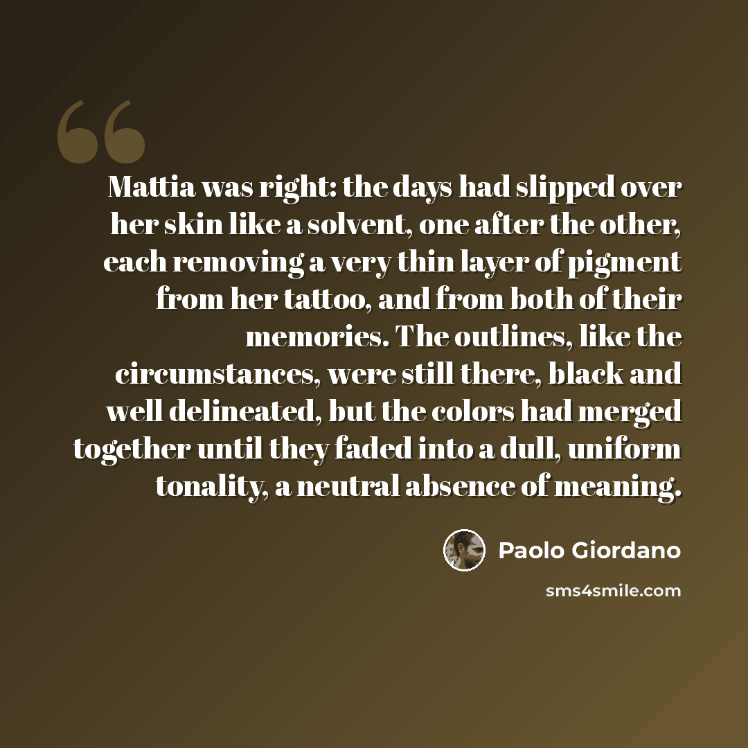 “Mattia was right: the days had slipped over her skin like a solvent, one after the other, each removing a very thin layer of pigment from her tattoo, and from both of their memories. The outlines, like the circumstances, were still there, black and well delineated, but the colors had merged…” quote by Paolo Giordano