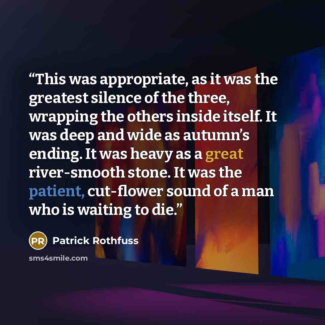 “This was appropriate, as it was the greatest silence of the three, wrapping the others inside itself. It was deep and wide as autumn’s ending. It was heavy as a great river-smooth stone. It was the patient, cut-flower sound of a man who is waiting to die.” quote by Patrick Rothfuss