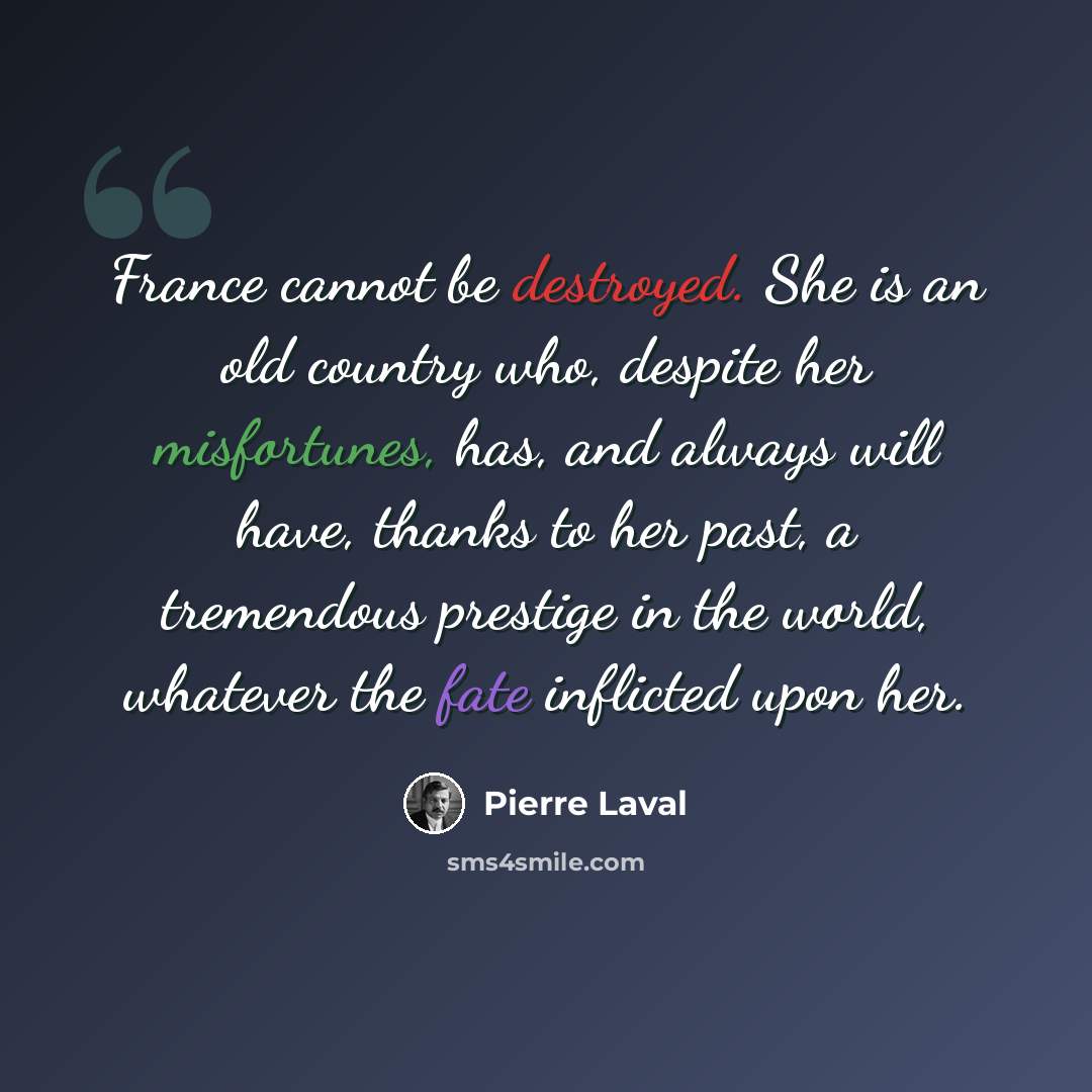 “France cannot be destroyed. She is an old country who, despite her misfortunes, has, and always will have, thanks to her past, a tremendous prestige in the world, whatever the fate inflicted upon her.” quote by Pierre Laval
