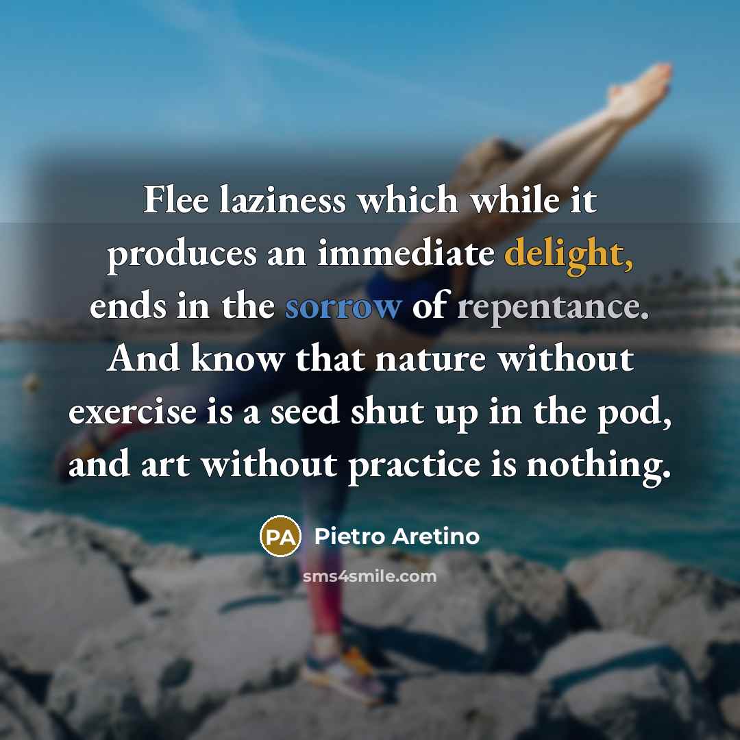 “Flee laziness which while it produces an immediate delight, ends in the sorrow of repentance. And know that nature without exercise is a seed shut up in the pod, and art without practice is nothing.” quote by Pietro Aretino