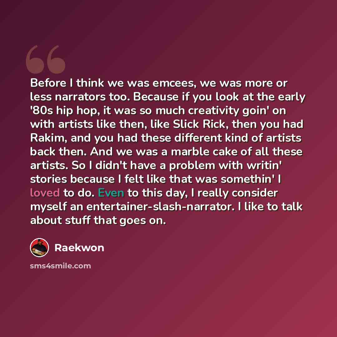 “Before I think we was emcees, we was more or less narrators too. Because if you look at the early '80s hip hop, it was so much creativity goin' on with artists like then, like Slick Rick, then you had Rakim, and you had these different kind of artists back then. And we was a marble cake of all…” quote by Raekwon