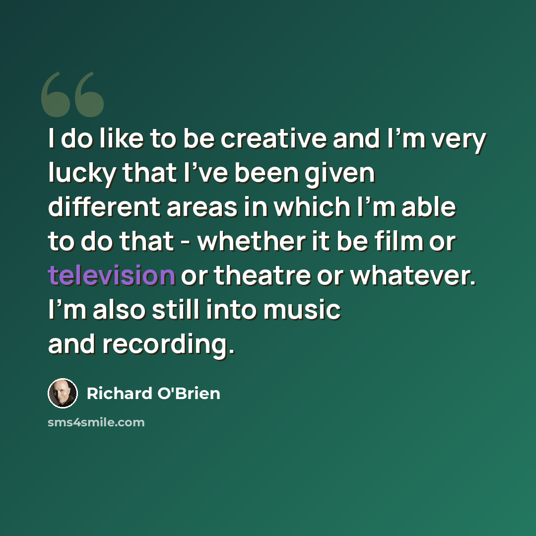 “I do like to be creative and I'm very lucky that I've been given different areas in which I'm able to do that - whether it be film or television or theatre or whatever. I'm also still into music and recording.” quote by Richard O'Brien