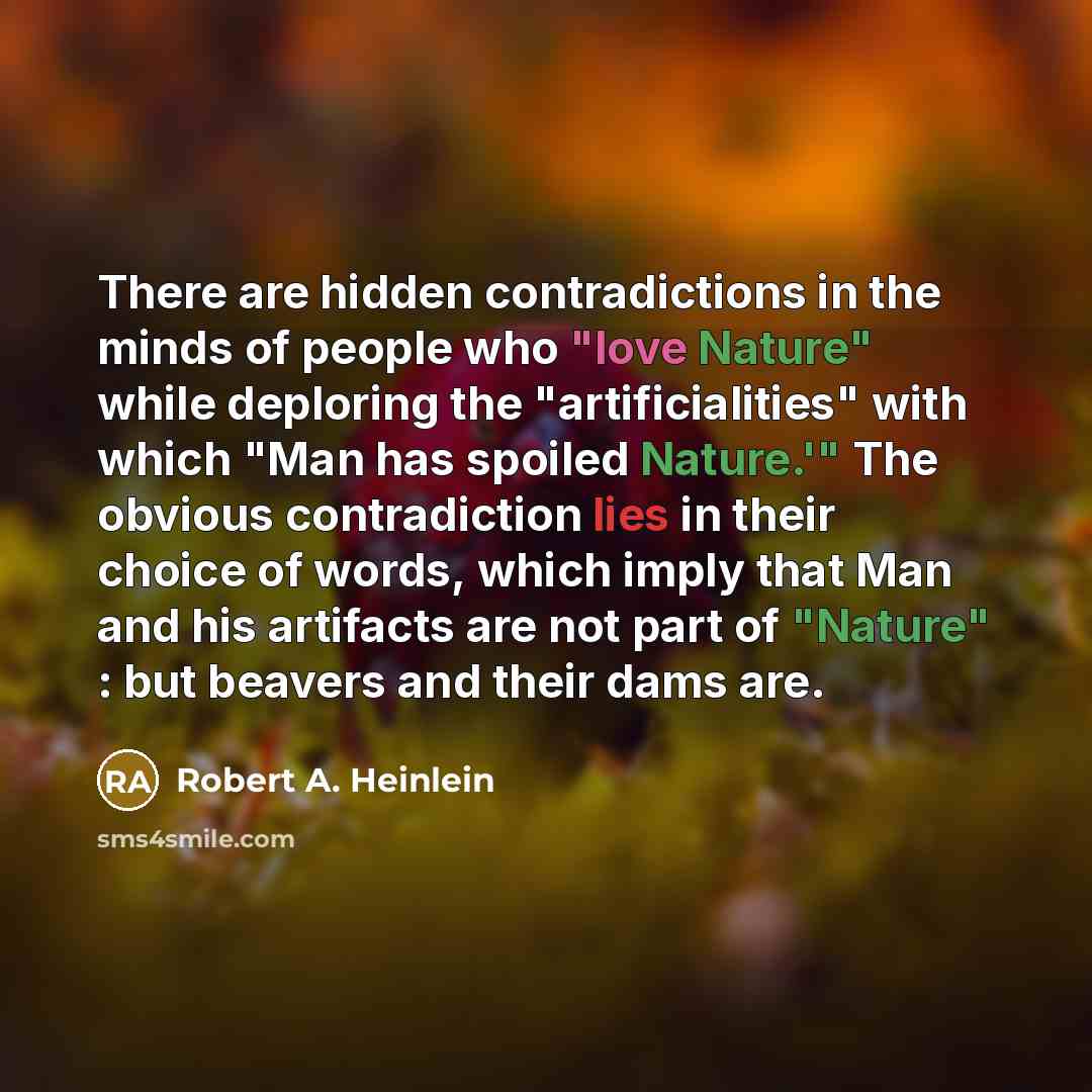 “There are hidden contradictions in the minds of people who "love Nature" while deploring the "artificialities" with which "Man has spoiled Nature.'" The obvious contradiction lies in their choice of words, which imply that Man and his artifacts are not part of "Nature" : but beavers and their dams…” quote by Robert A. Heinlein