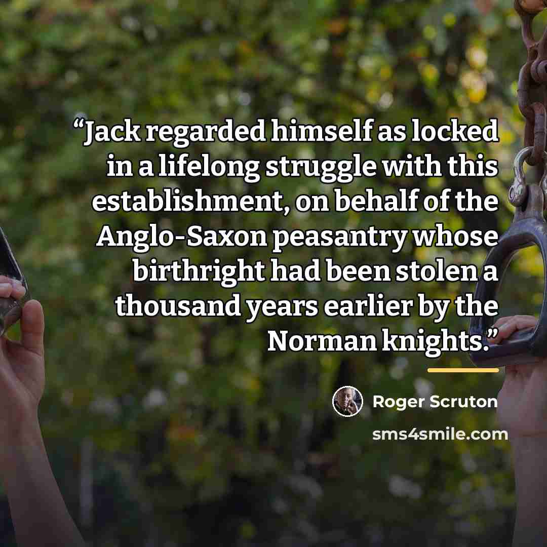 “Jack regarded himself as locked in a lifelong struggle with this establishment, on behalf of the Anglo-Saxon peasantry whose birthright had been stolen a thousand years earlier by the Norman knights.” quote by Roger Scruton