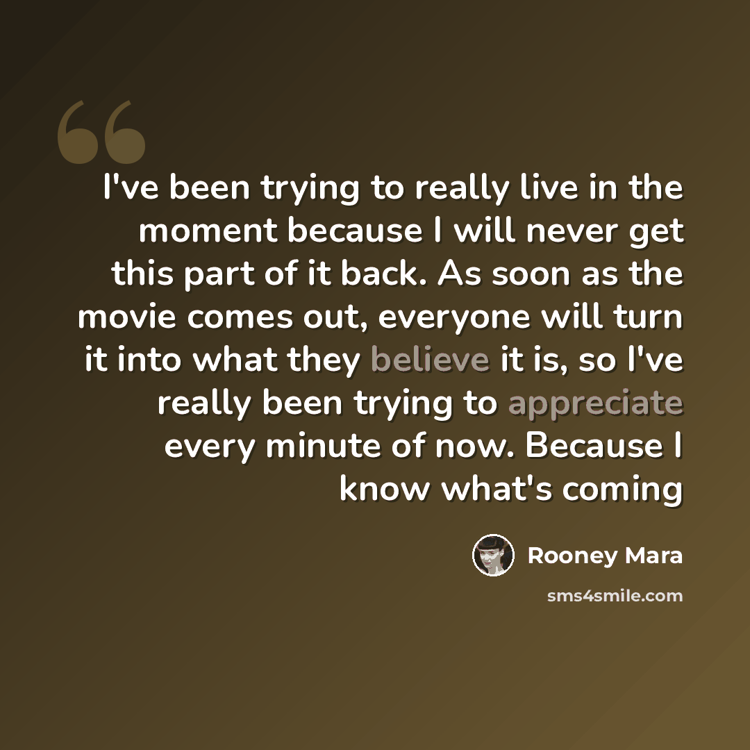 “I've been trying to really live in the moment because I will never get this part of it back. As soon as the movie comes out, everyone will turn it into what they believe it is, so I've really been trying to appreciate every minute of now. Because I know what's coming” quote by Rooney Mara