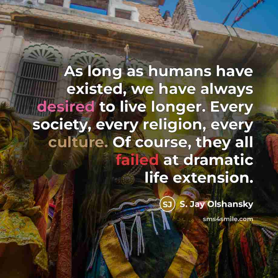 “As long as humans have existed, we have always desired to live longer. Every society, every religion, every culture. Of course, they all failed at dramatic life extension.” quote by S. Jay Olshansky