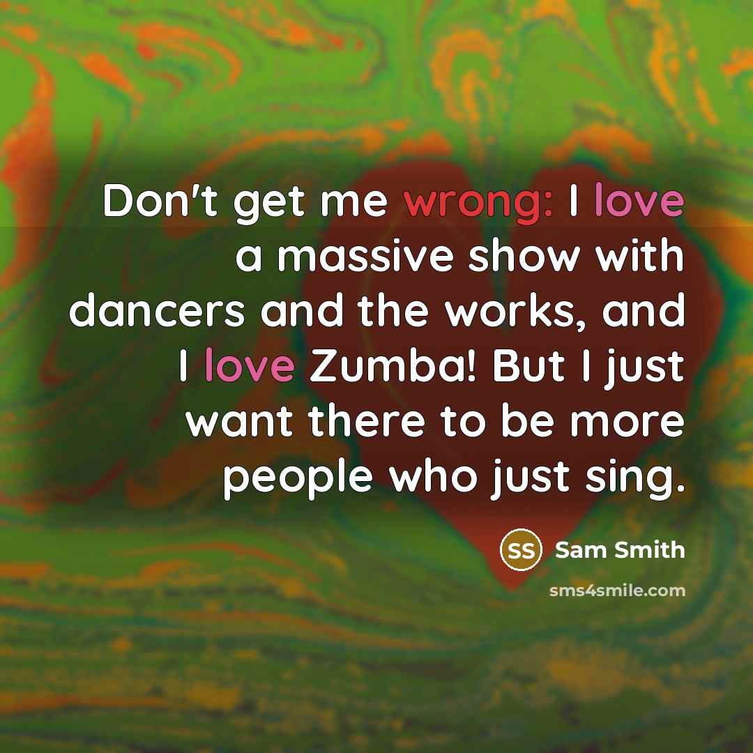 “Don't get me wrong: I love a massive show with dancers and the works, and I love Zumba! But I just want there to be more people who just sing.” quote by Sam Smith