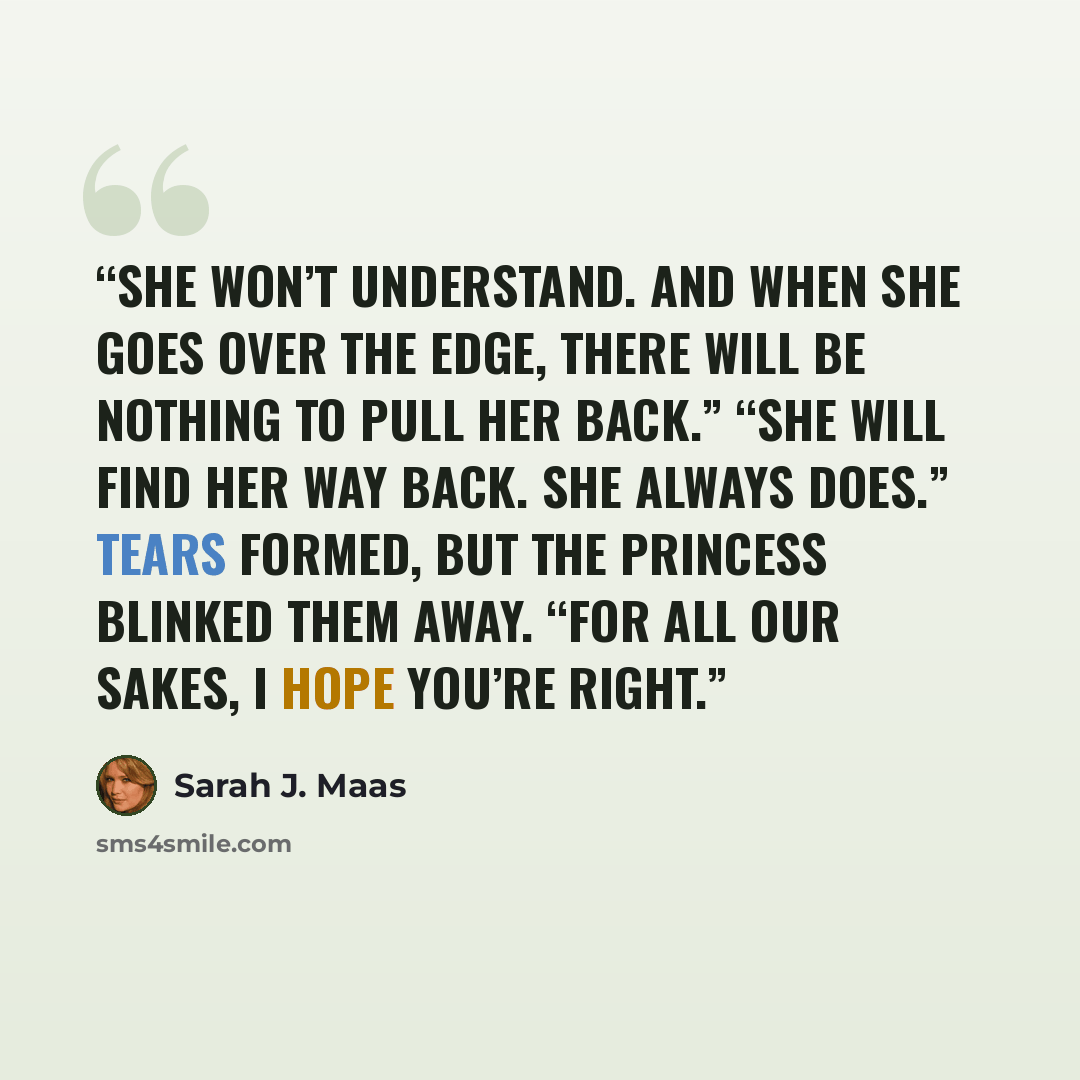 “She won’t understand. And when she goes over the edge, there will be nothing to pull her back.” “She will find her way back. She always does.” Tears formed, but the princess blinked them away. “For all our sakes, I hope you’re right.” quote by Sarah J. Maas