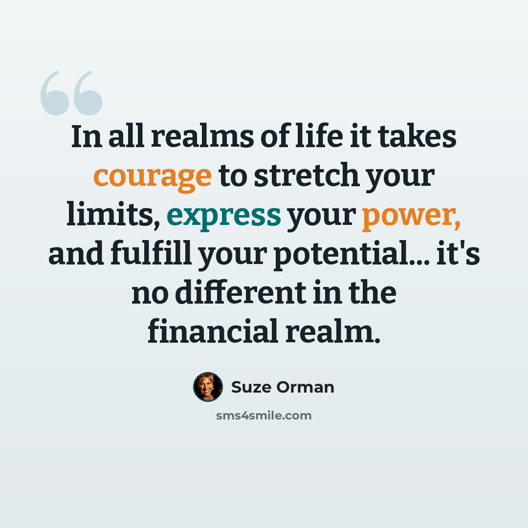 “In all realms of life it takes courage to stretch your limits, express your power, and fulfill your potential... it's no different in the financial realm.” quote by Suze Orman