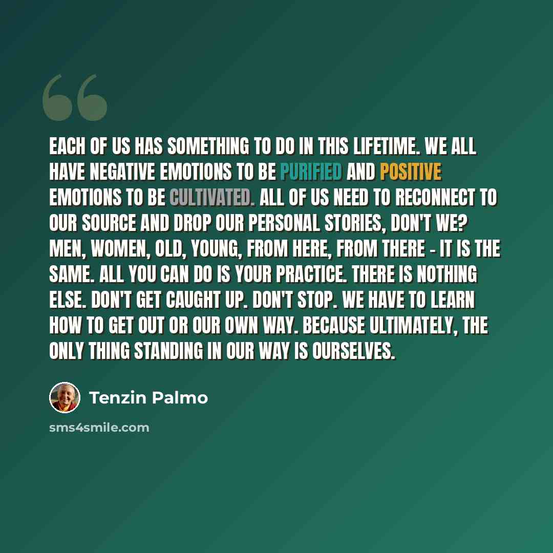 “Each of us has something to do in this lifetime. We all have negative emotions to be purified and positive emotions to be cultivated. All of us need to reconnect to our source and drop our personal stories, don't we? Men, women, old, young, from here, from there - it is the same. All you can do is…” quote by Tenzin Palmo