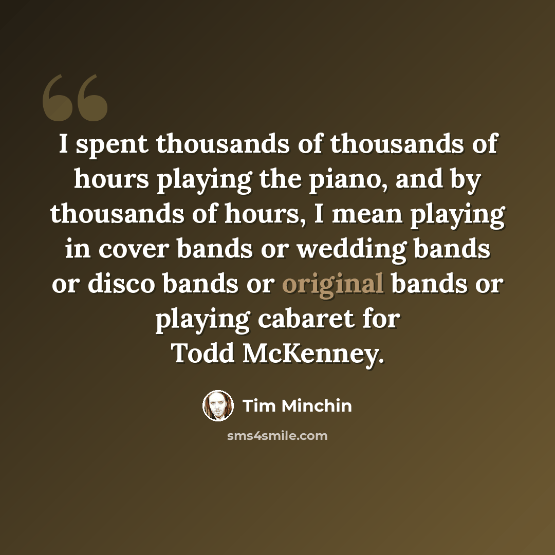 “I spent thousands of thousands of hours playing the piano, and by thousands of hours, I mean playing in cover bands or wedding bands or disco bands or original bands or playing cabaret for Todd McKenney.” quote by Tim Minchin