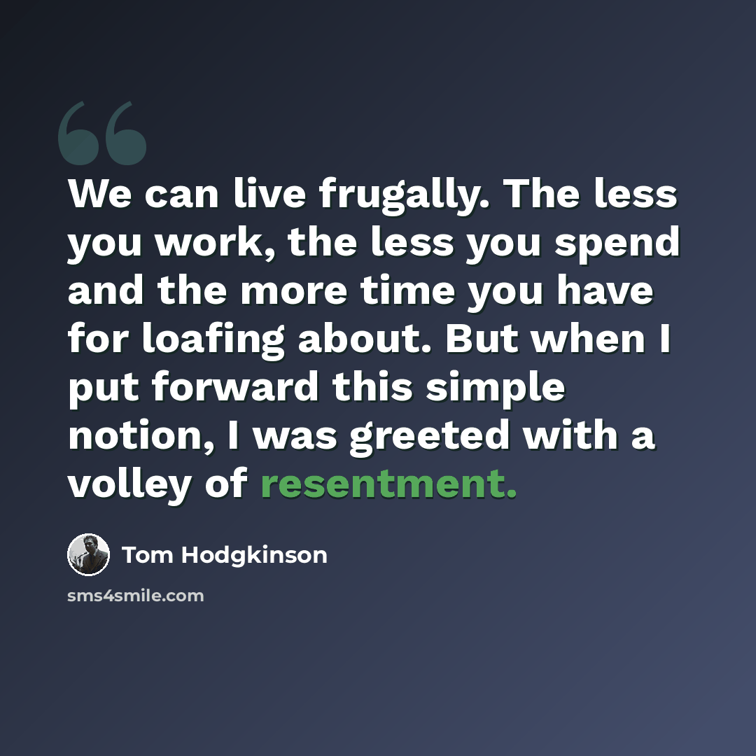 “We can live frugally. The less you work, the less you spend and the more time you have for loafing about. But when I put forward this simple notion, I was greeted with a volley of resentment.” quote by Tom Hodgkinson