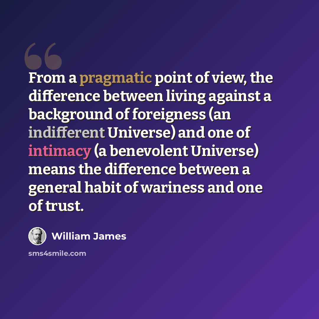 “From a pragmatic point of view, the difference between living against a background of foreigness (an indifferent Universe) and one of intimacy (a benevolent Universe) means the difference between a general habit of wariness and one of trust.” quote by William James