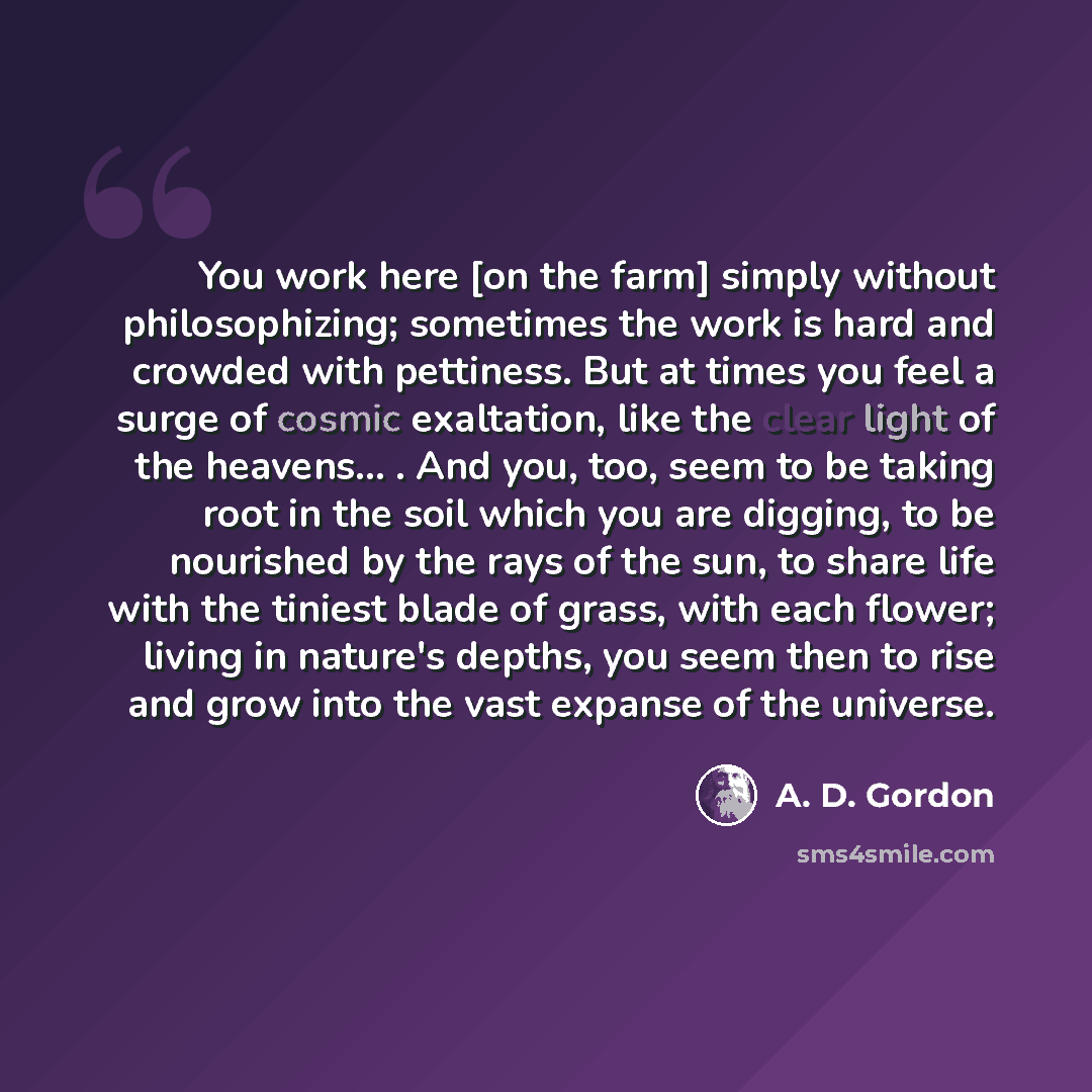 “You work here [on the farm] simply without philosophizing; sometimes the work is hard and crowded with pettiness. But at times you feel a surge of cosmic exaltation, like the clear light of the heavens... . And you, too, seem to be taking root in the soil which you are digging, to be nourished by…” quote by A. D. Gordon