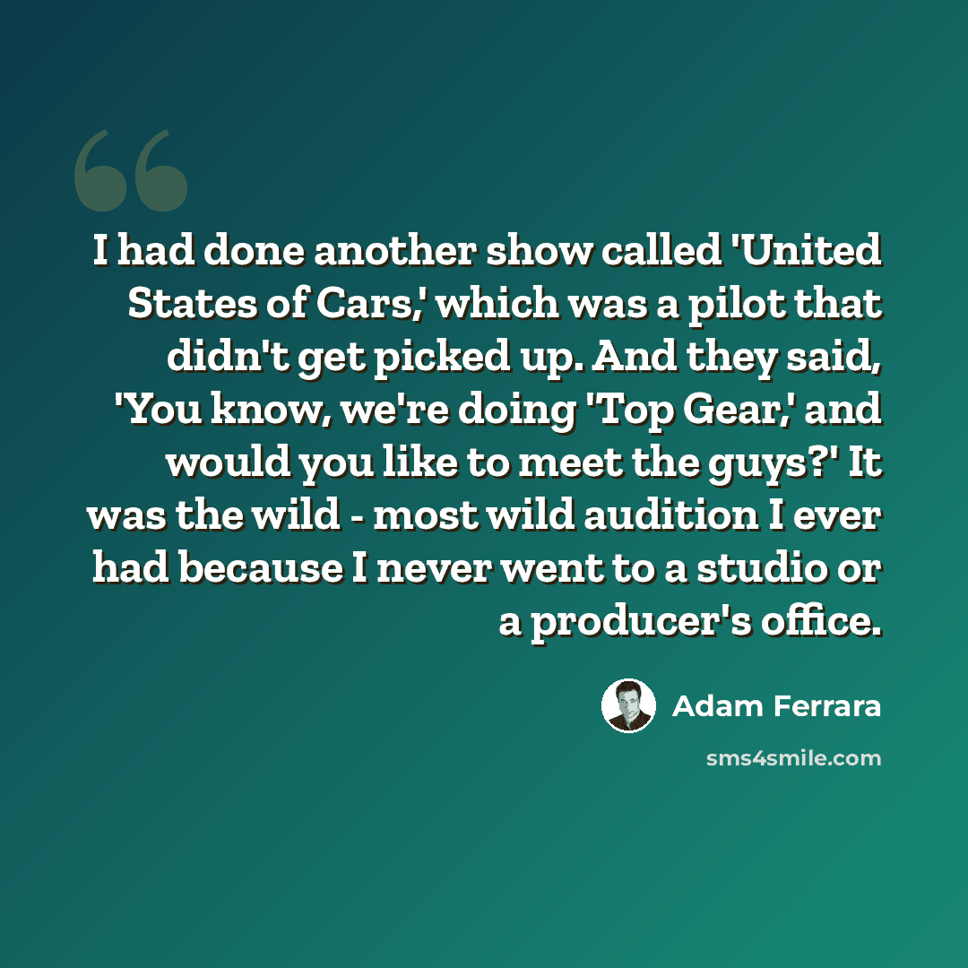 “I had done another show called 'United States of Cars,' which was a pilot that didn't get picked up. And they said, 'You know, we're doing 'Top Gear,' and would you like to meet the guys?' It was the wild - most wild audition I ever had because I never went to a studio or a producer's office.” quote by Adam Ferrara