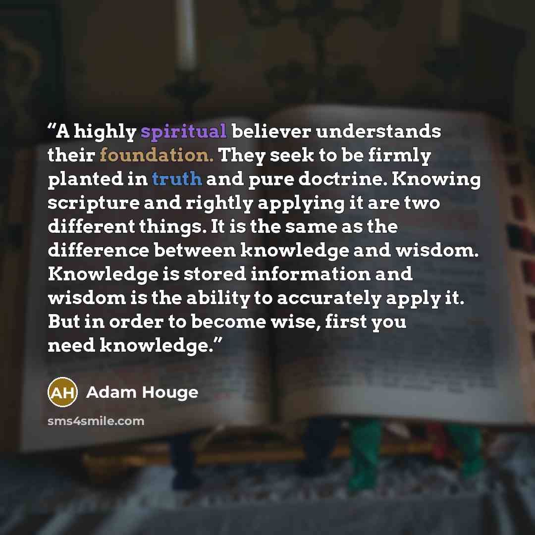 “A highly spiritual believer understands their foundation. They seek to be firmly planted in truth and pure doctrine. Knowing scripture and rightly applying it are two different things. It is the same as the difference between knowledge and wisdom. Knowledge is stored information and wisdom is the…” quote by Adam Houge