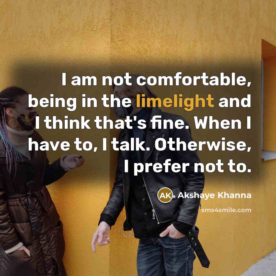 “I am not comfortable, being in the limelight and I think that's fine. When I have to, I talk. Otherwise, I prefer not to.” quote by Akshaye Khanna