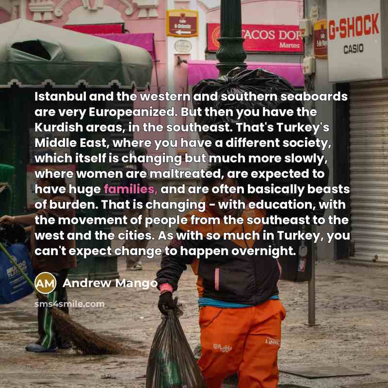 “Istanbul and the western and southern seaboards are very Europeanized. But then you have the Kurdish areas, in the southeast. That's Turkey's Middle East, where you have a different society, which itself is changing but much more slowly, where women are maltreated, are expected to have huge…” quote by Andrew Mango