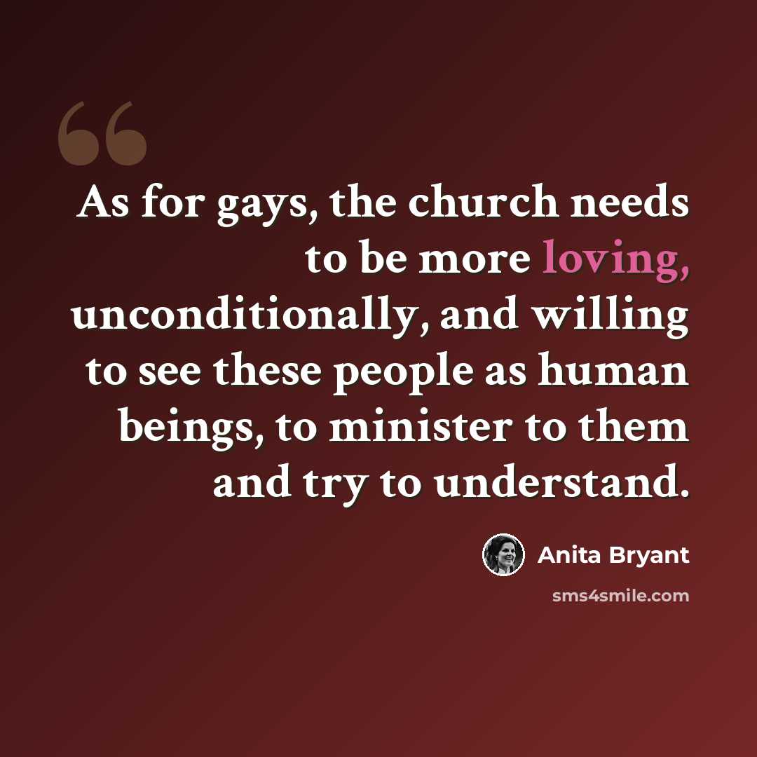“As for gays, the church needs to be more loving, unconditionally, and willing to see these people as human beings, to minister to them and try to understand.” quote by Anita Bryant