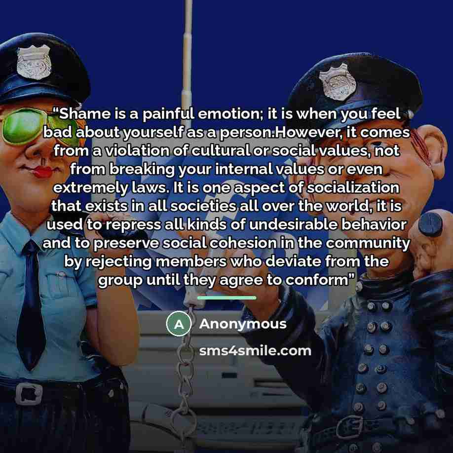 “Shame is a painful emotion; it is when you feel bad about yourself as a person.However, it comes from a violation of cultural or social values, not from breaking your internal values or even extremely laws. It is one aspect of socialization that exists in all societies all over the world, it is…” quote by Anonymous