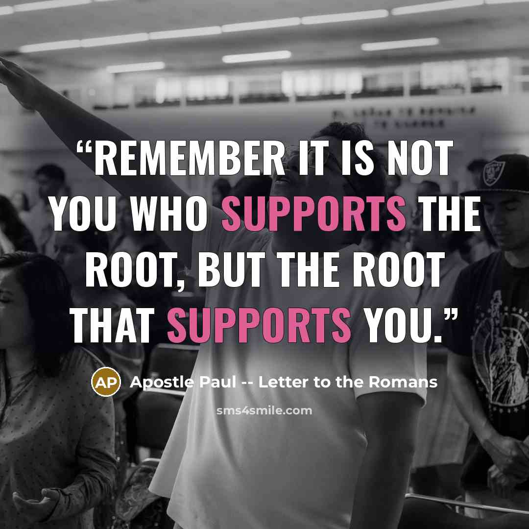 “Remember it is not you who supports the root, but the root that supports you.” quote by Apostle Paul -- Letter to the Romans