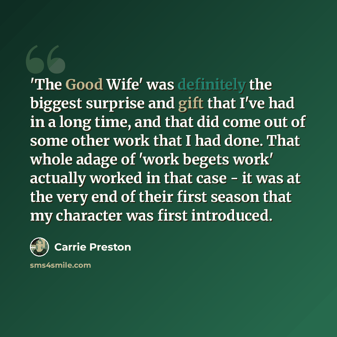 “'The Good Wife' was definitely the biggest surprise and gift that I've had in a long time, and that did come out of some other work that I had done. That whole adage of 'work begets work' actually worked in that case - it was at the very end of their first season that my character was first…” quote by Carrie Preston