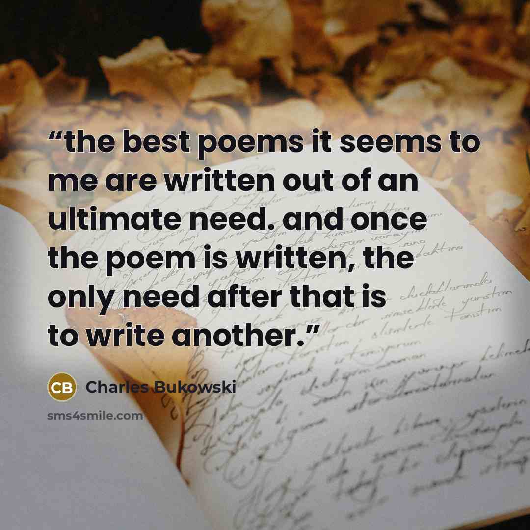 “the best poems it seems to me are written out of an ultimate need. and once the poem is written, the only need after that is to write another.” quote by Charles Bukowski
