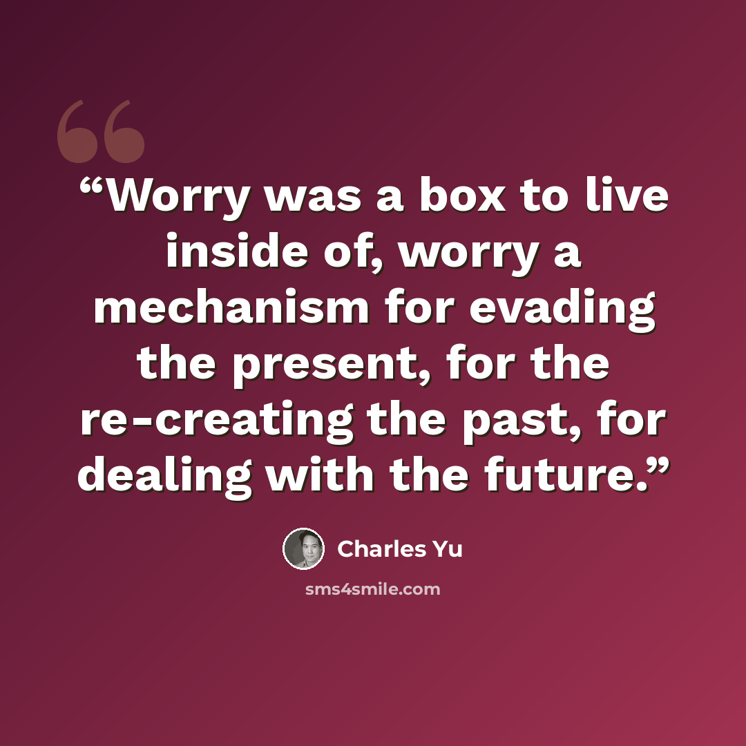 “Worry was a box to live inside of, worry a mechanism for evading the present, for the re-creating the past, for dealing with the future.” quote by Charles Yu