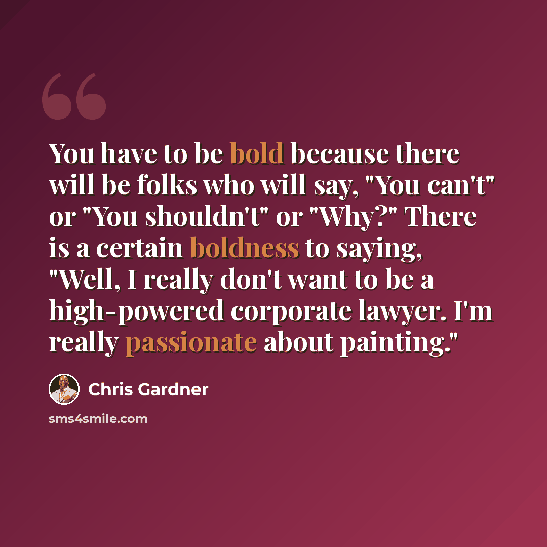 “You have to be bold because there will be folks who will say, "You can't" or "You shouldn't" or "Why?" There is a certain boldness to saying, "Well, I really don't want to be a high-powered corporate lawyer. I'm really passionate about painting."” quote by Chris Gardner