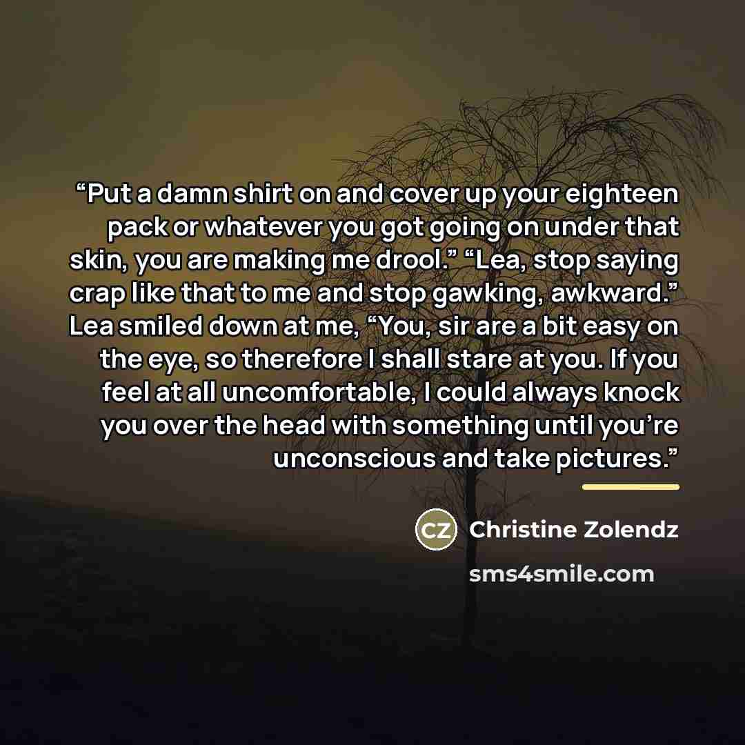“Put a damn shirt on and cover up your eighteen pack or whatever you got going on under that skin, you are making me drool.” “Lea, stop saying crap like that to me and stop gawking, awkward.” Lea smiled down at me, “You, sir are a bit easy on the eye, so therefore I shall stare at you. If you feel…” quote by Christine Zolendz
