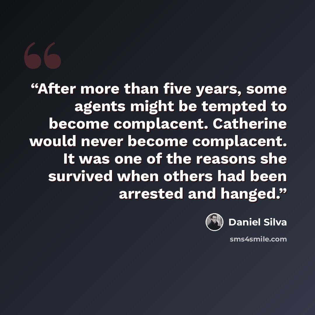 “After more than five years, some agents might be tempted to become complacent. Catherine would never become complacent. It was one of the reasons she survived when others had been arrested and hanged.” quote by Daniel Silva