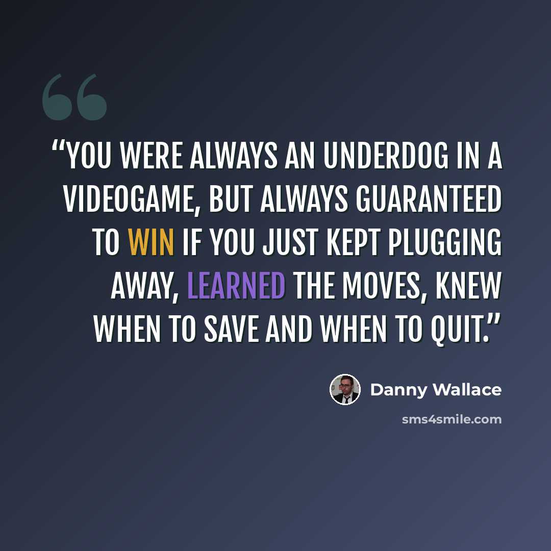 “You were always an underdog in a videogame, but always guaranteed to win if you just kept plugging away, learned the moves, knew when to Save and when to Quit.” quote by Danny Wallace