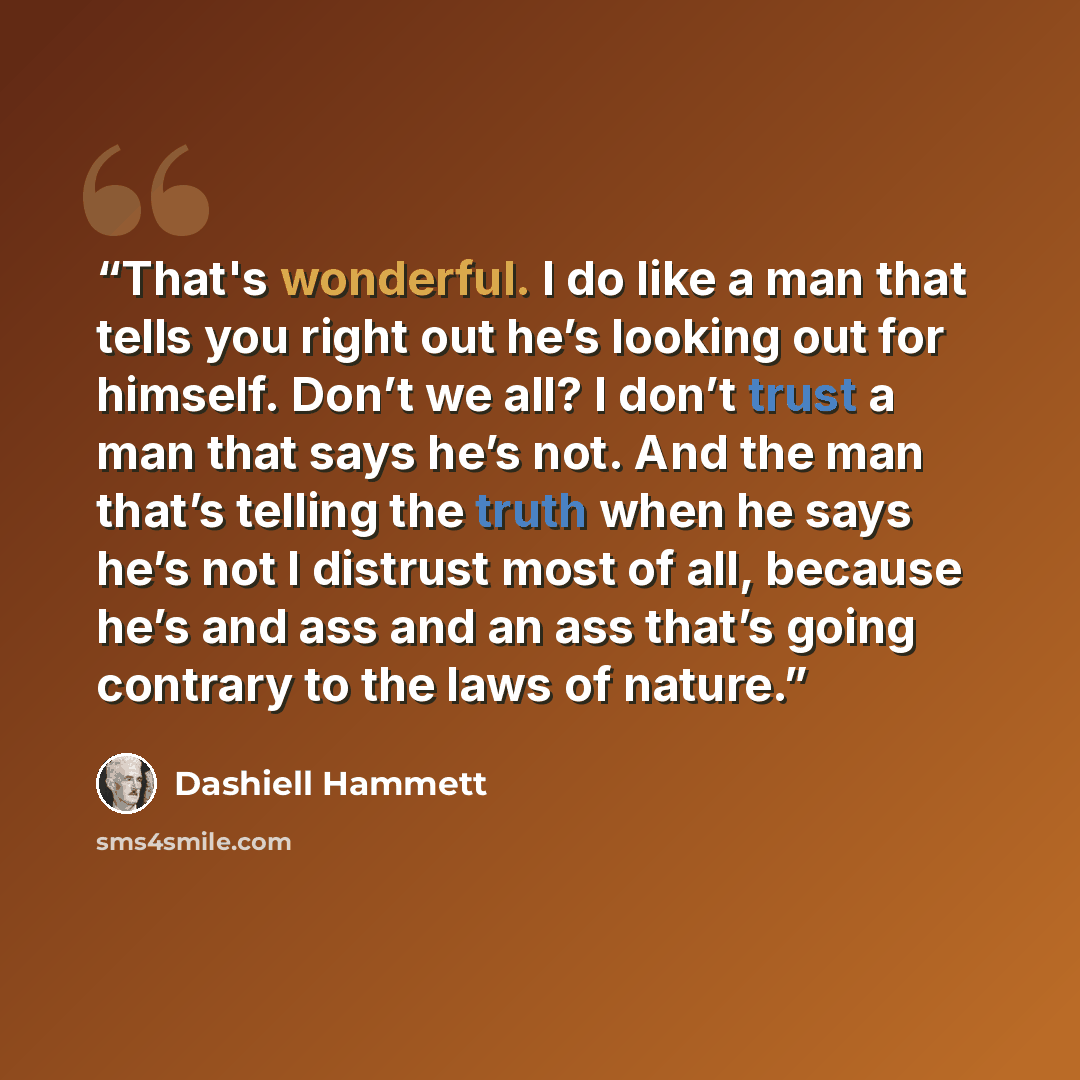 “That's wonderful. I do like a man that tells you right out he’s looking out for himself. Don’t we all? I don’t trust a man that says he’s not. And the man that’s telling the truth when he says he’s not I distrust most of all, because he’s and ass and an ass that’s going contrary to the laws of…” quote by Dashiell Hammett
