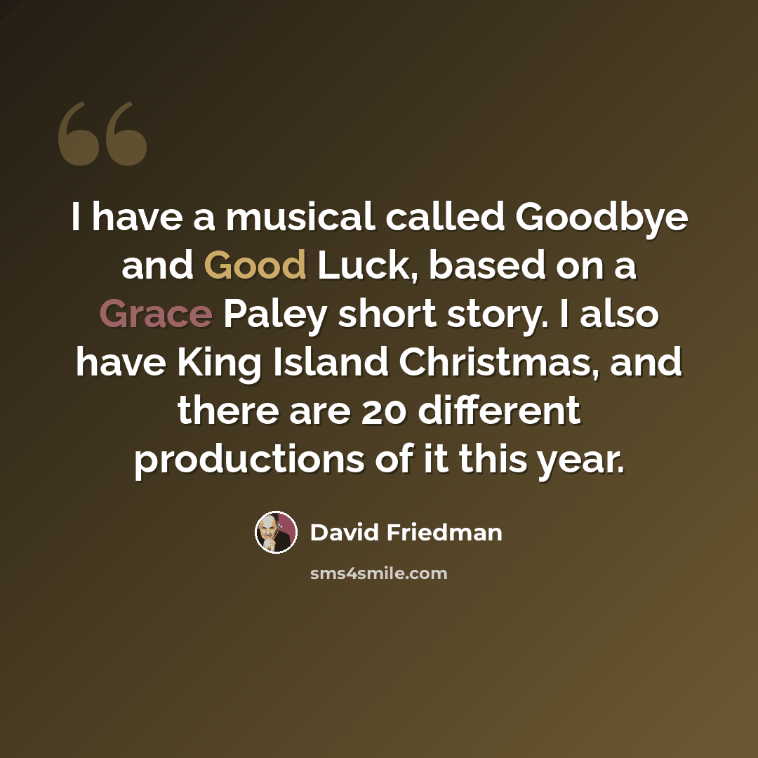 “I have a musical called Goodbye and Good Luck, based on a Grace Paley short story. I also have King Island Christmas, and there are 20 different productions of it this year.” quote by David Friedman