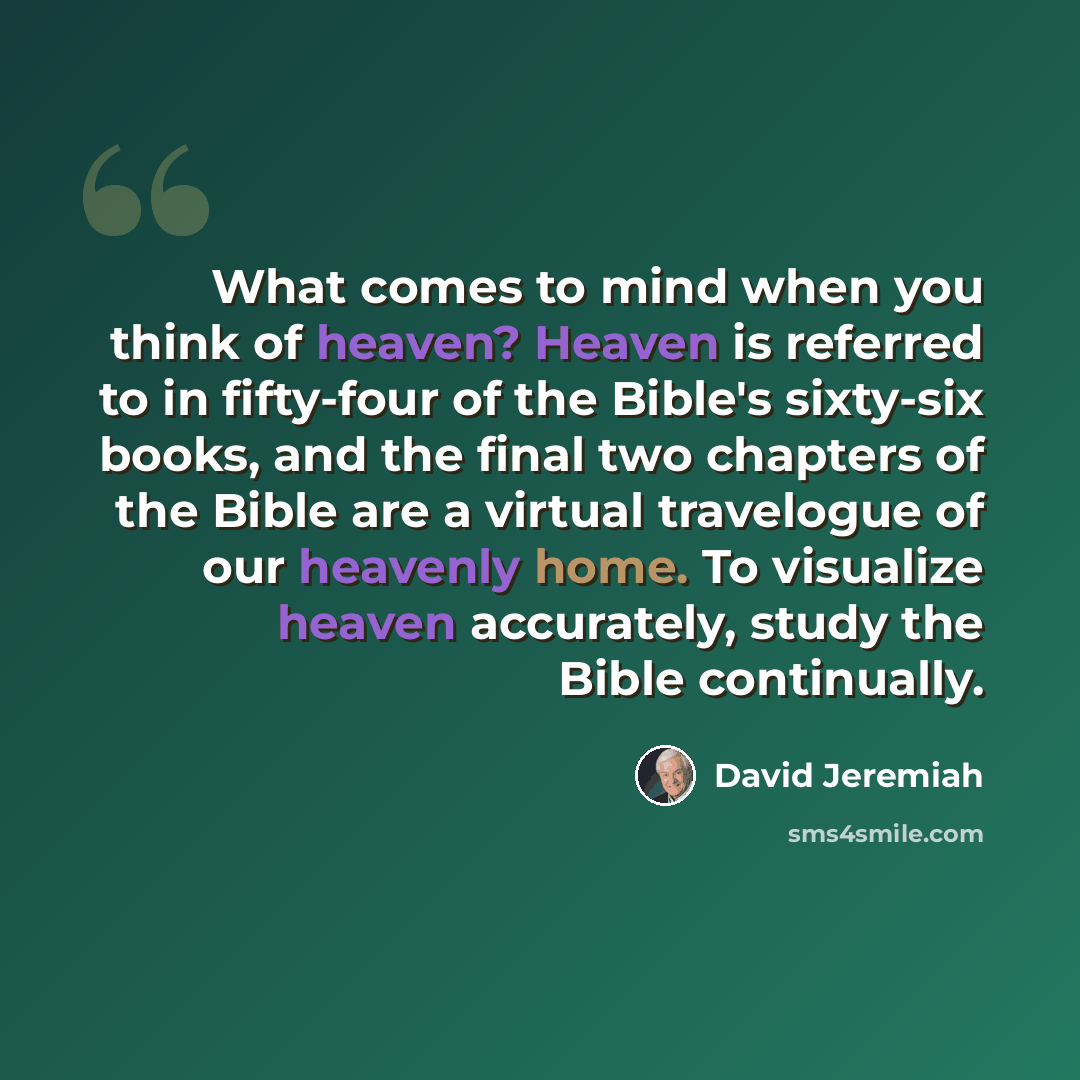 “What comes to mind when you think of heaven? Heaven is referred to in fifty-four of the Bible's sixty-six books, and the final two chapters of the Bible are a virtual travelogue of our heavenly home. To visualize heaven accurately, study the Bible continually.” quote by David Jeremiah