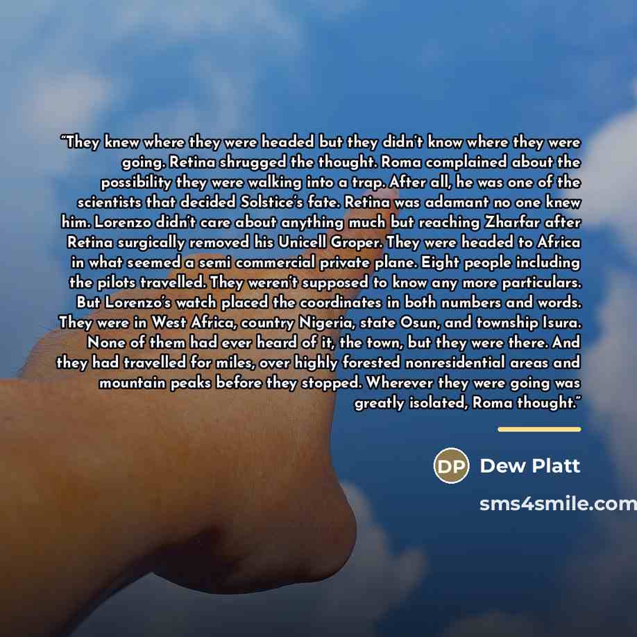 “They knew where they were headed but they didn’t know where they were going. Retina shrugged the thought. Roma complained about the possibility they were walking into a trap. After all, he was one of the scientists that decided Solstice’s fate. Retina was adamant no one knew him. Lorenzo didn’t…” quote by dew platt