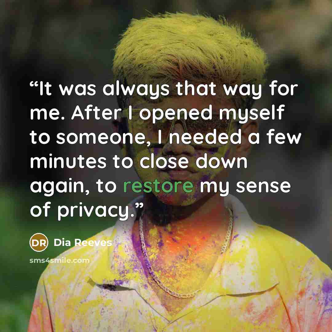“It was always that way for me. After I opened myself to someone, I needed a few minutes to close down again, to restore my sense of privacy.” quote by Dia Reeves