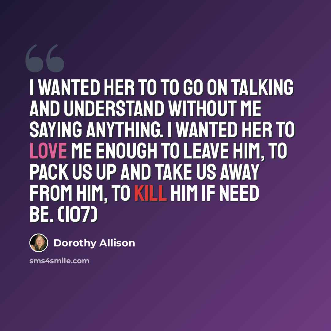 “I wanted her to to go on talking and understand without me saying anything. I wanted her to love me enough to leave him, to pack us up and take us away from him, to kill him if need be. (107)” quote by Dorothy Allison