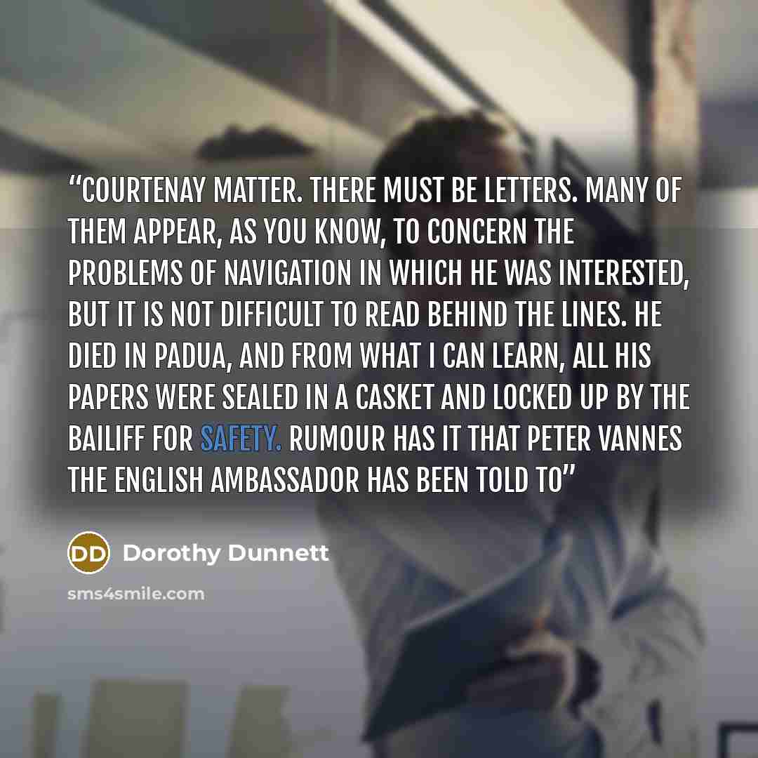 “Courtenay matter. There must be letters. Many of them appear, as you know, to concern the problems of navigation in which he was interested, but it is not difficult to read behind the lines. He died in Padua, and from what I can learn, all his papers were sealed in a casket and locked up by the…” quote by Dorothy Dunnett