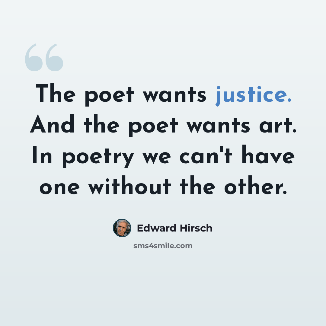 “The poet wants justice. And the poet wants art. In poetry we can't have one without the other.” quote by Edward Hirsch