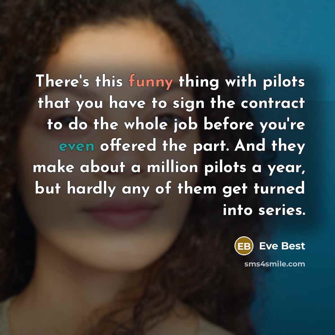 “There's this funny thing with pilots that you have to sign the contract to do the whole job before you're even offered the part. And they make about a million pilots a year, but hardly any of them get turned into series.” quote by Eve Best
