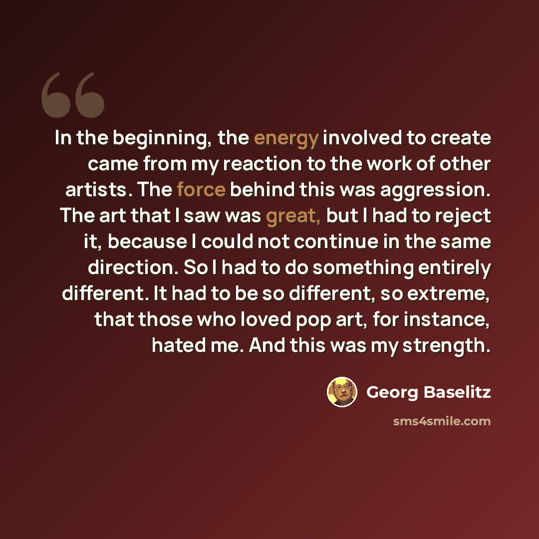 “In the beginning, the energy involved to create came from my reaction to the work of other artists. The force behind this was aggression. The art that I saw was great, but I had to reject it, because I could not continue in the same direction. So I had to do something entirely different. It had to…” quote by Georg Baselitz