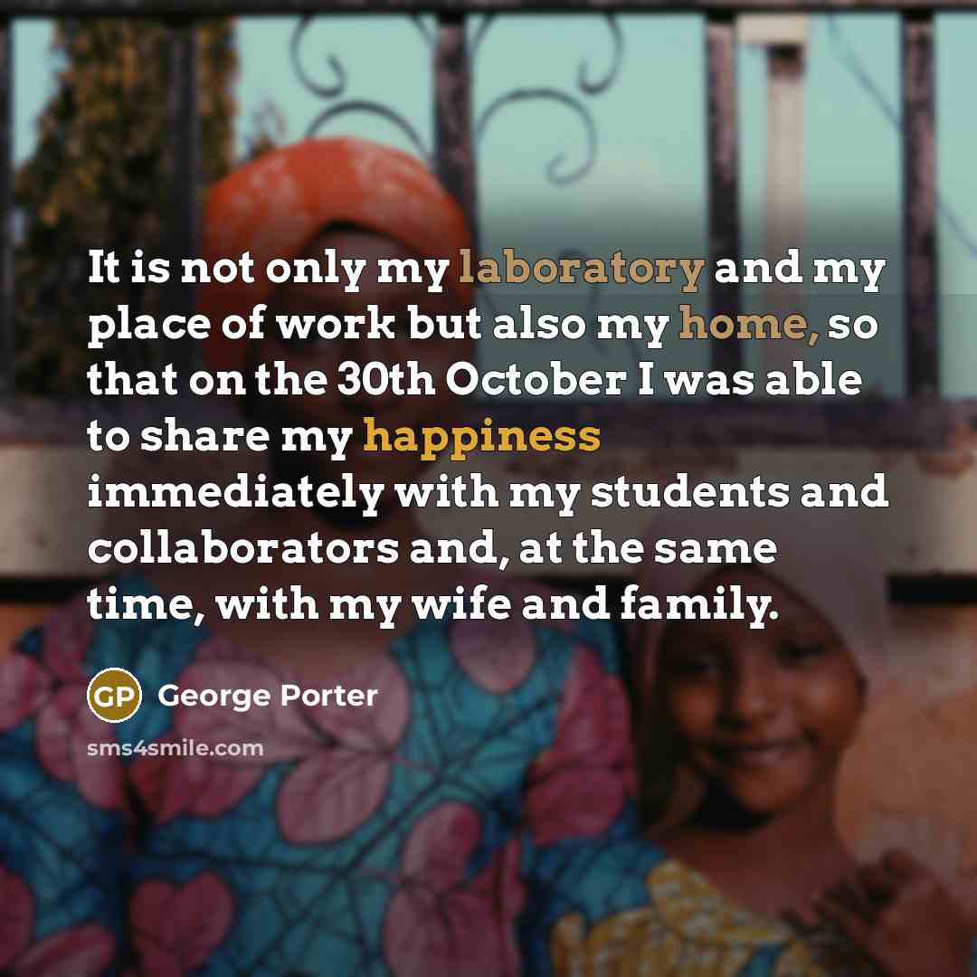 “It is not only my laboratory and my place of work but also my home, so that on the 30th October I was able to share my happiness immediately with my students and collaborators and, at the same time, with my wife and family.” quote by George Porter