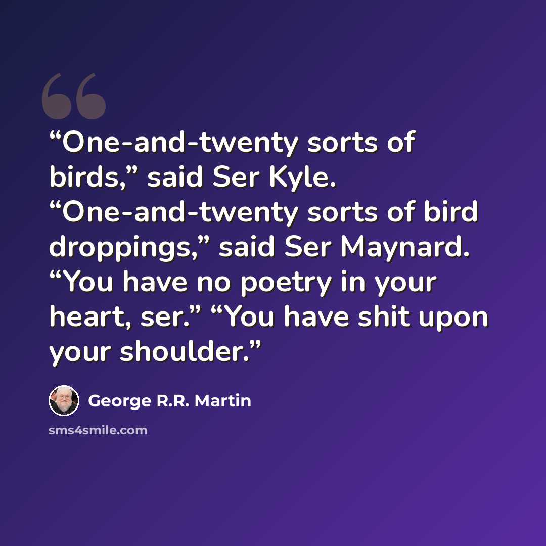 “One-and-twenty sorts of birds,” said Ser Kyle. “One-and-twenty sorts of bird droppings,” said Ser Maynard. “You have no poetry in your heart, ser.” “You have shit upon your shoulder.” quote by George R.R. Martin