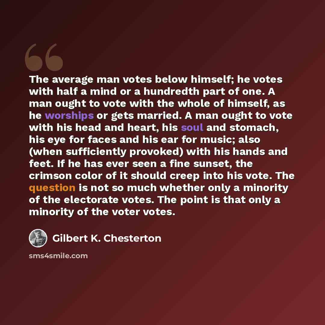 “The average man votes below himself; he votes with half a mind or a hundredth part of one. A man ought to vote with the whole of himself, as he worships or gets married. A man ought to vote with his head and heart, his soul and stomach, his eye for faces and his ear for music; also (when…” quote by Gilbert K. Chesterton