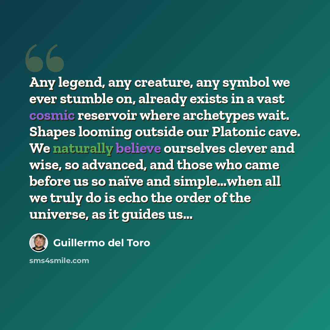 “Any legend, any creature, any symbol we ever stumble on, already exists in a vast cosmic reservoir where archetypes wait. Shapes looming outside our Platonic cave. We naturally believe ourselves clever and wise, so advanced, and those who came before us so naïve and simple…when all we truly do is…” quote by Guillermo del Toro